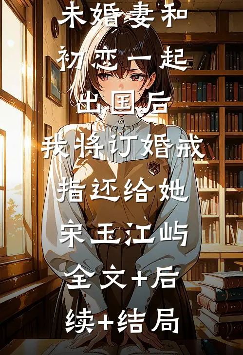 未婚妻和初恋一起出国后，我将订婚戒指还给她宋玉江屿全文+后续+结局
