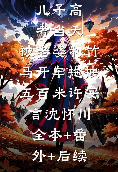 儿子高考当天，被老婆和竹马开车拖拽五百米许安言沈怀川:全本+番外+后续