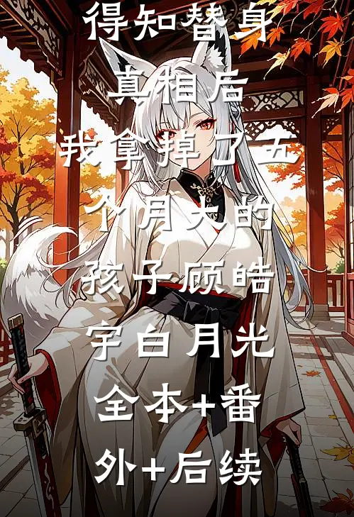 得知替身真相后，我拿掉了五个月大的孩子顾皓宇白月光全本+番外+后续