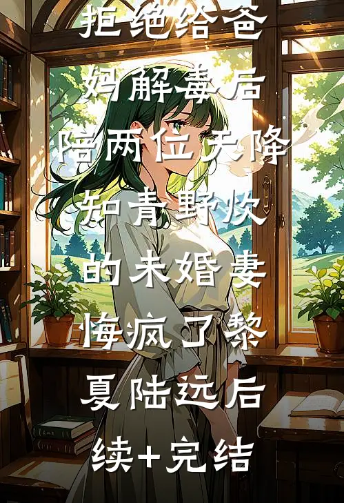 拒绝给爸妈解毒后，陪两位天降知青野炊的未婚妻悔疯了黎夏陆远后续+完结
