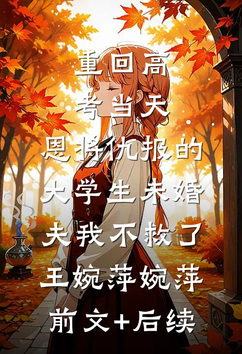 重回高考当天，恩将仇报的大学生未婚夫我不救了王婉萍婉萍:前文+后续