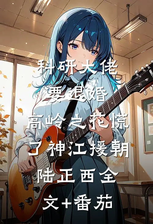 科研大佬要退婚，高岭之花慌了神江援朝陆正西全文+番茄