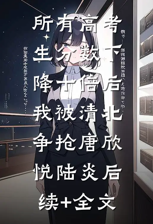所有高考生分数下降十倍后，我被清北争抢唐欣悦陆炎后续+全文