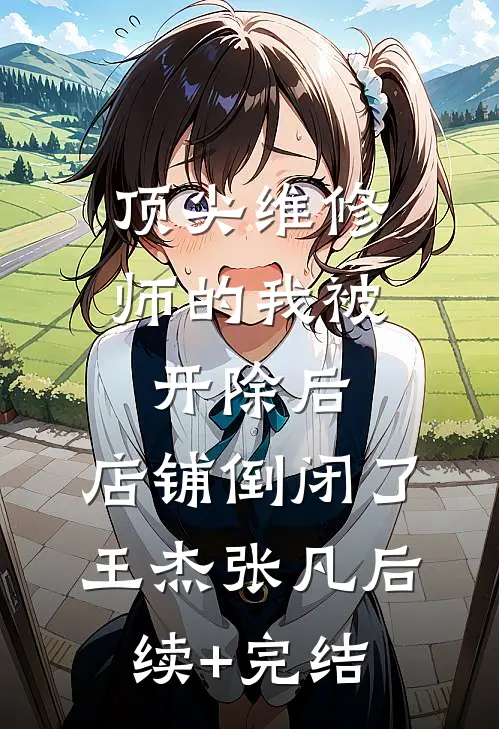 顶尖维修师的我被开除后，店铺倒闭了王杰张凡后续+完结