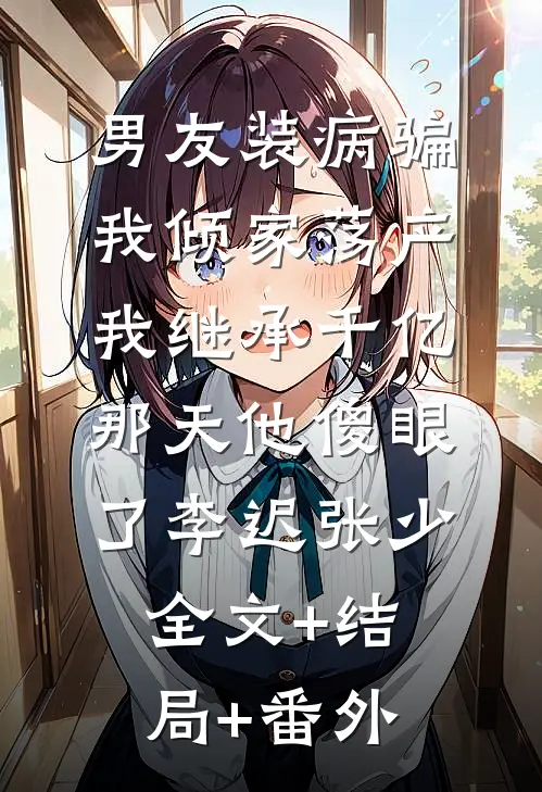 男友装病骗我倾家荡产，我继承千亿那天他傻眼了李迟张少:全文+结局+番外