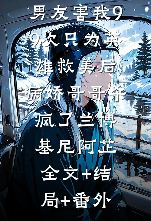男友害我99次只为英雄救美后，病娇哥哥杀疯了兰博基尼阿芷全文+结局+番外