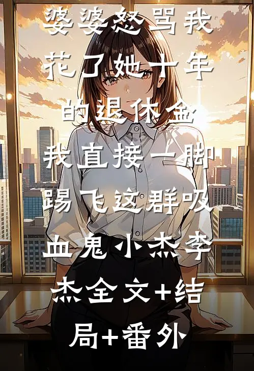 婆婆怒骂我花了她十年的退休金，我直接一脚踢飞这群吸血鬼小杰李杰全文+结局+番外