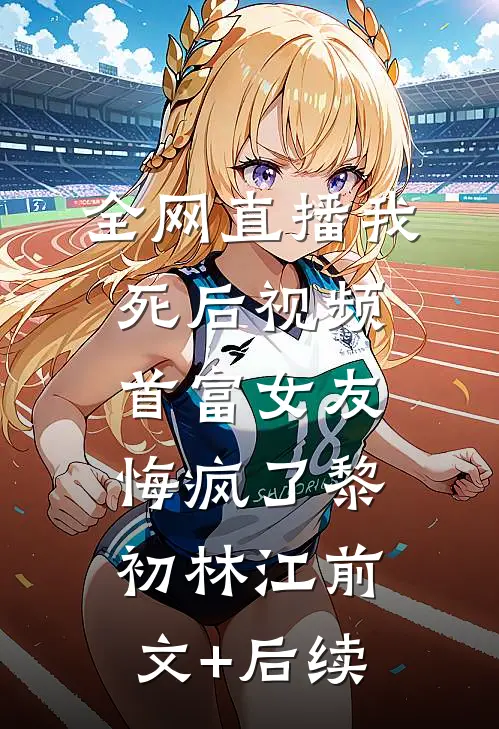 全网直播我死后视频，首富女友悔疯了黎初林江前文+后续