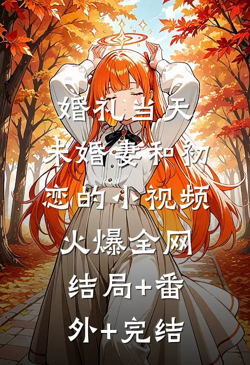 婚礼当天，未婚妻和初恋的小视频火爆全网结局+番外+完结