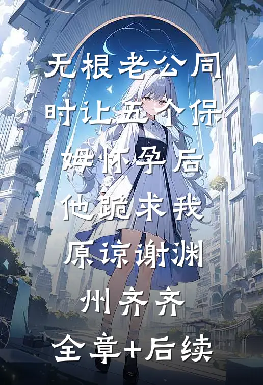 无根老公同时让五个保姆怀孕后，他跪求我原谅谢渊州齐齐:全章+后续