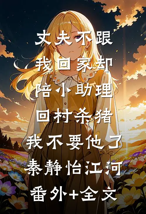 丈夫不跟我回家却陪小助理回村杀猪，我不要他了秦静怡江河(番外)+(全文)