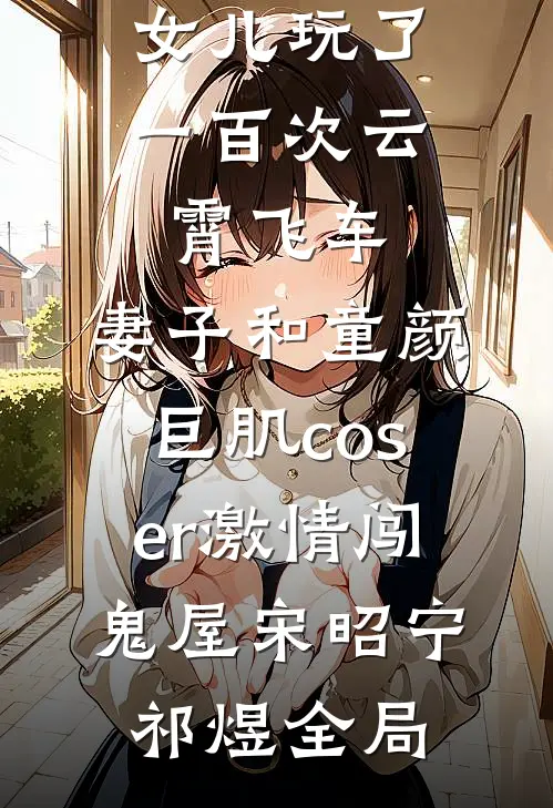 女儿玩了一百次云霄飞车，妻子和童颜巨肌coser激情闯鬼屋宋昭宁祁煜全局