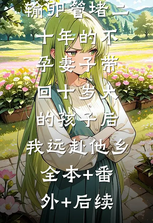 输卵管堵二十年的不孕妻子带回十岁大的孩子后，我远赴他乡:全本+番外+后续