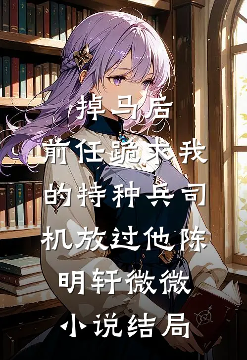 掉马后，前任跪求我的特种兵司机放过他陈明轩微微小说结局