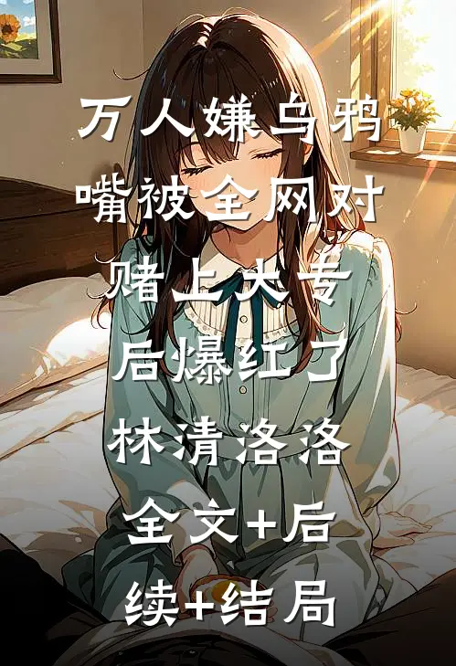 万人嫌乌鸦嘴被全网对赌上大专后爆红了林清洛洛:全文+后续+结局