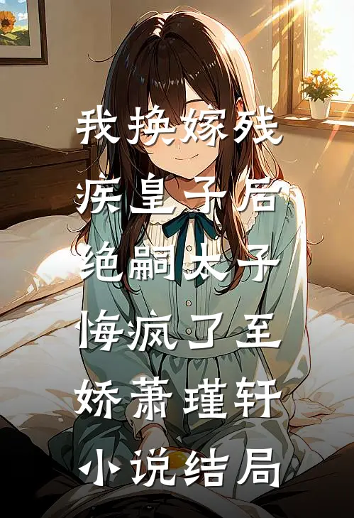 我换嫁残疾皇子后，绝嗣太子悔疯了至娇萧瑾轩小说结局