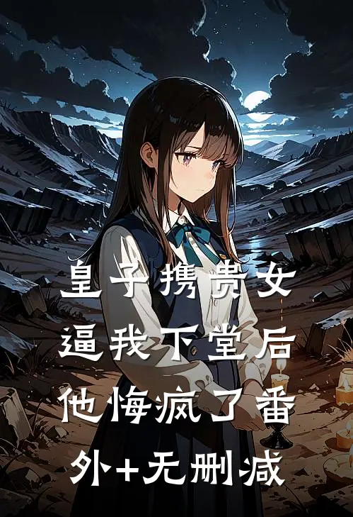 皇子携贵女逼我下堂后，他悔疯了番外+无删减
