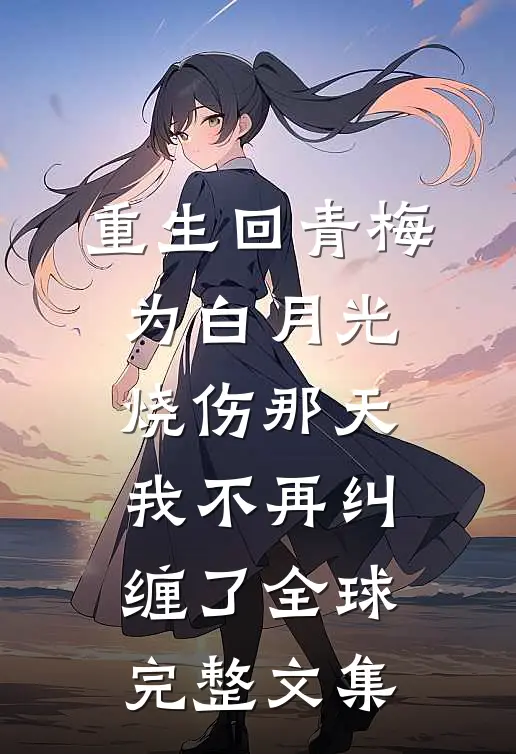 重生回青梅为白月光烧伤那天，我不再纠缠了全球完整文集