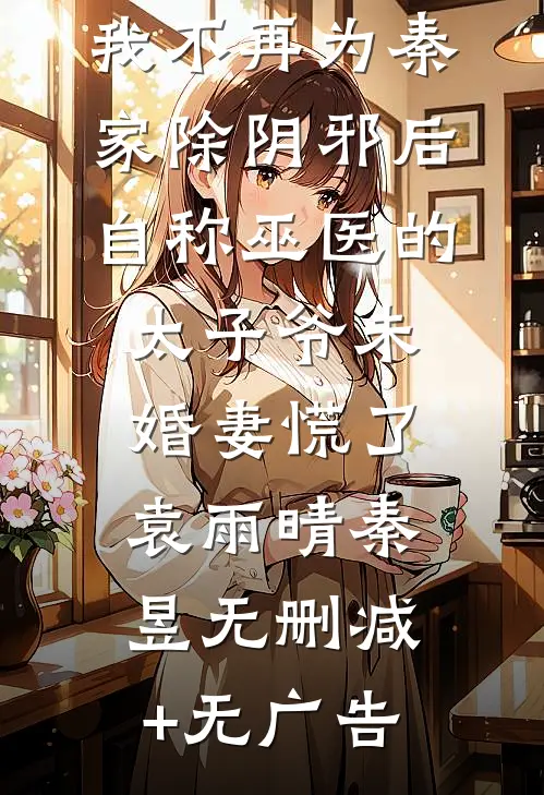我不再为秦家除阴邪后，自称巫医的太子爷未婚妻慌了袁雨晴秦昱无删减+无广告
