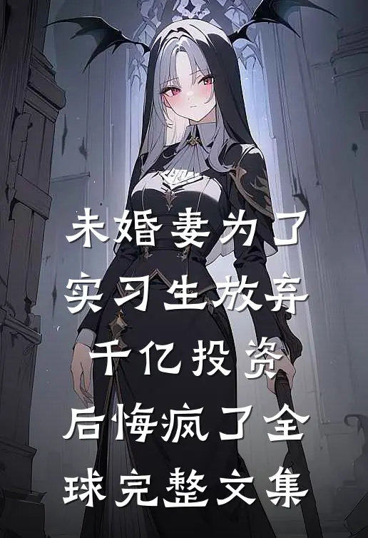 未婚妻为了实习生放弃千亿投资，后悔疯了全球完整文集