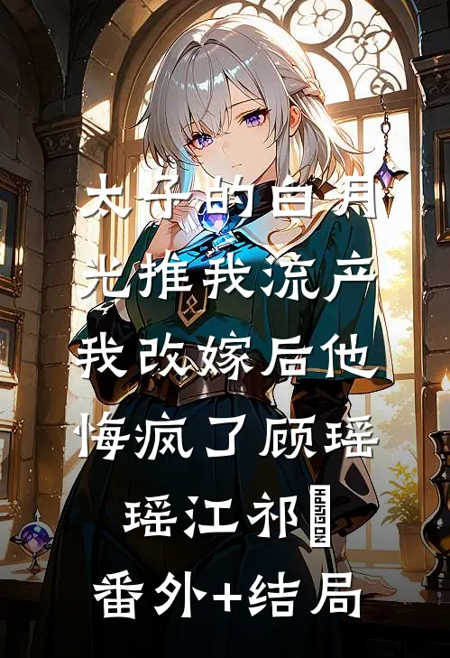 太子的白月光推我流产，我改嫁后他悔疯了顾瑶瑶江祁禛:(番外)+(结局)
