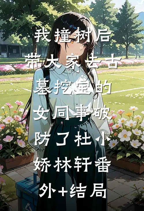 我撞树后，带大家去古墓挖宝的女同事破防了杜小娇林轩(番外)+(结局)