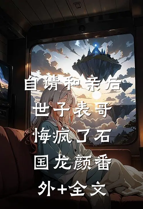 自请和亲后，世子表哥悔疯了石国龙颜(番外)+(全文)