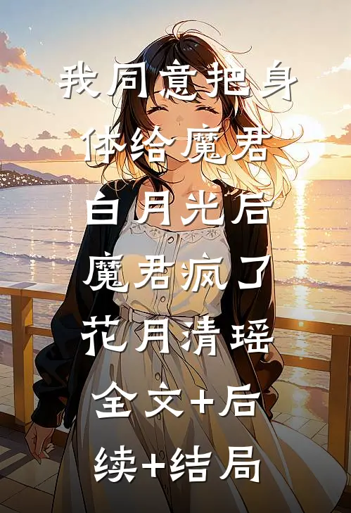 我同意把身体给魔君白月光后，魔君疯了花月清瑶:全文+后续+结局