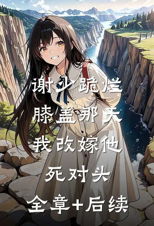 谢少跪烂膝盖那天，我改嫁他死对头:全章+后续