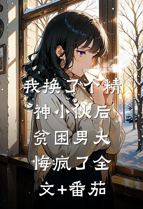 我换了个精神小伙后，贫困男大悔疯了全文+番茄