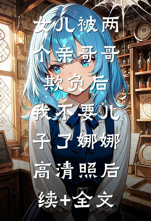女儿被两个亲哥哥欺负后，我不要儿子了娜娜高清照后续+全文