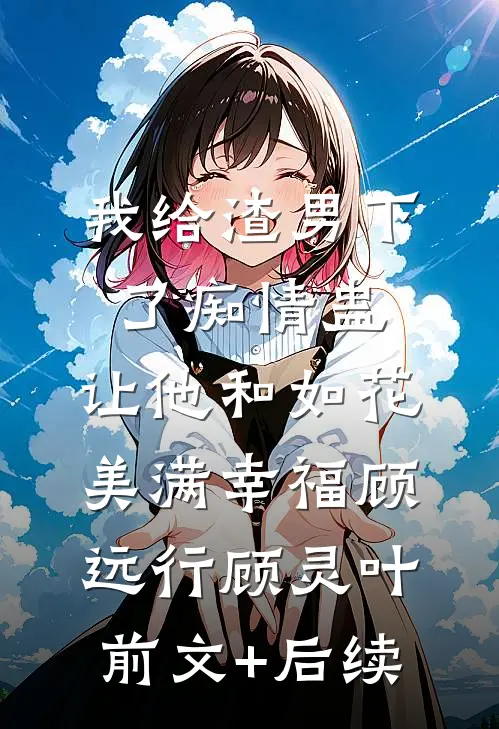 我给渣男下了痴情蛊，让他和如花美满幸福顾远行顾灵叶前文+后续