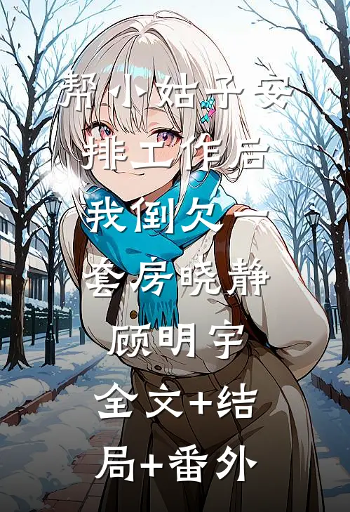 帮小姑子安排工作后，我倒欠一套房晓静顾明宇:全文+结局+番外