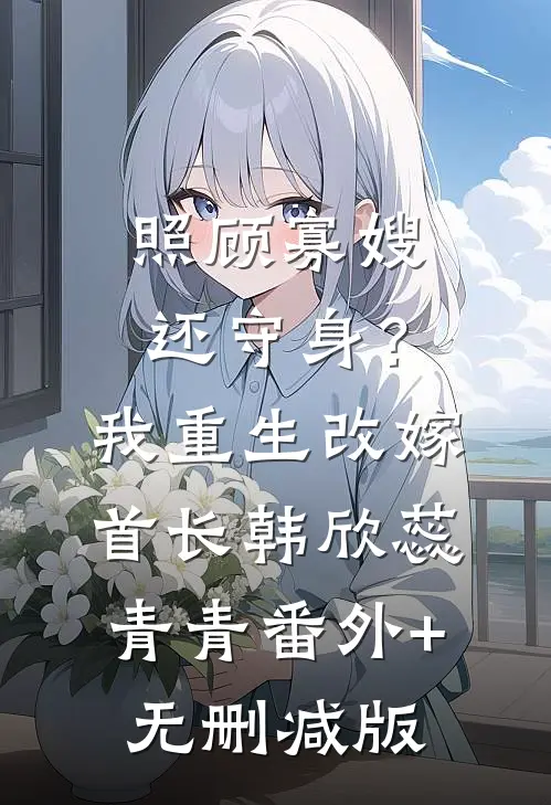 照顾寡嫂还守身？我重生改嫁首长韩欣蕊青青:番外+无删减版