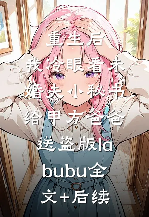重生后，我冷眼看未婚夫小秘书给甲方爸爸送盗版labubu全文+后续