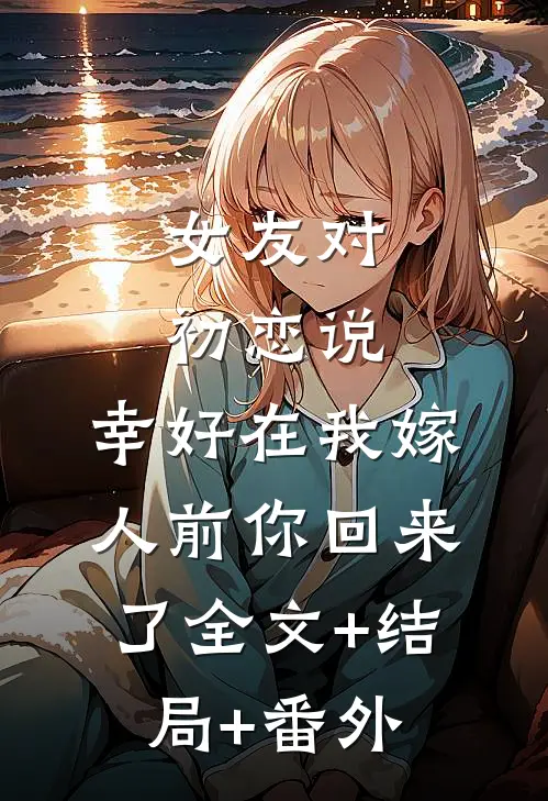 女友对初恋说，幸好在我嫁人前你回来了全文+结局+番外