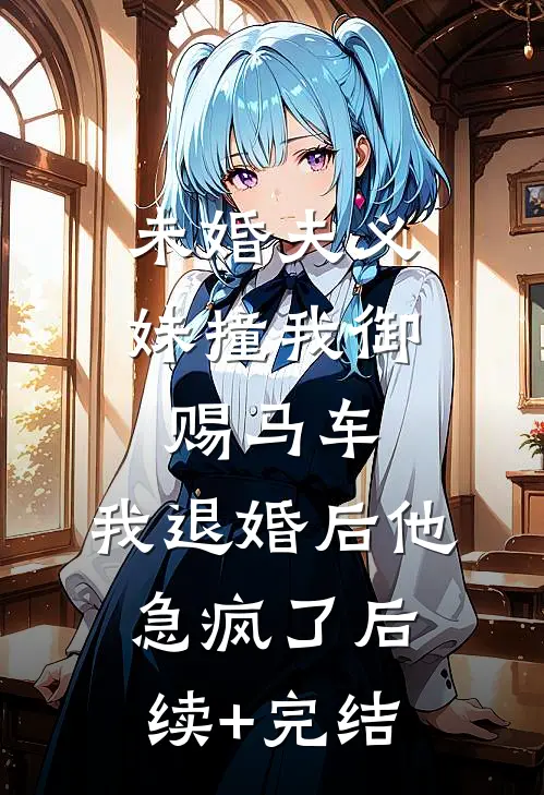 未婚夫义妹撞我御赐马车，我退婚后他急疯了后续+完结