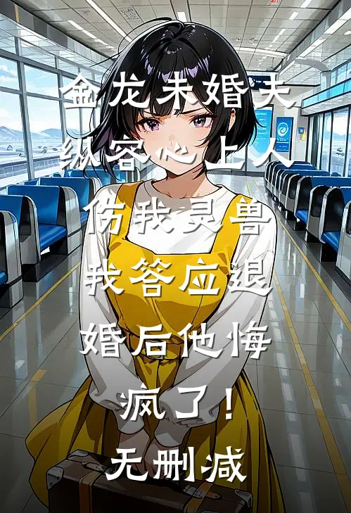 金龙未婚夫纵容心上人伤我灵兽，我答应退婚后他悔疯了！无删减