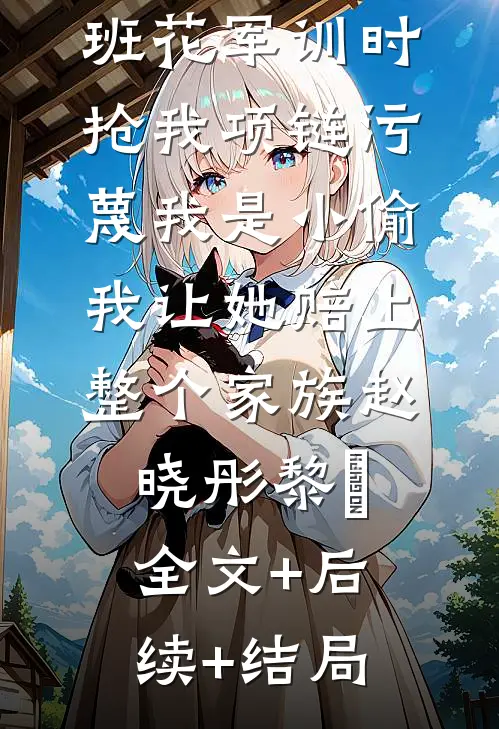 班花军训时抢我项链污蔑我是小偷，我让她赔上整个家族赵晓彤黎玥:全文+后续+结局