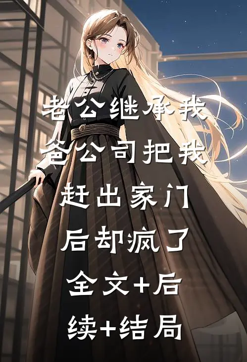 老公继承我爸公司把我赶出家门后却疯了:全文+后续+结局