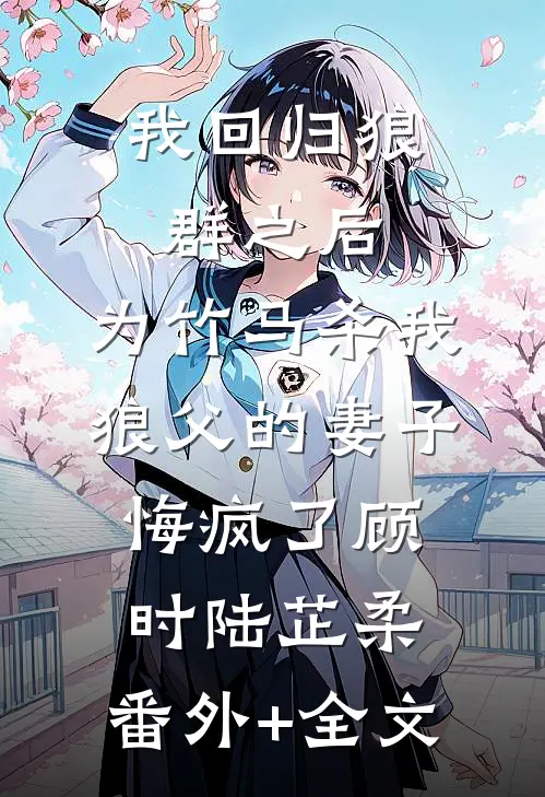 我回归狼群之后，为竹马杀我狼父的妻子悔疯了顾时陆芷柔:(番外)+(全文)