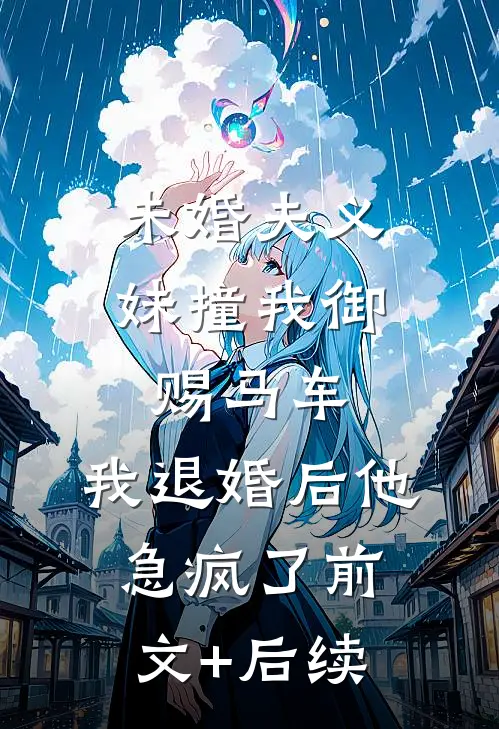 未婚夫义妹撞我御赐马车，我退婚后他急疯了前文+后续