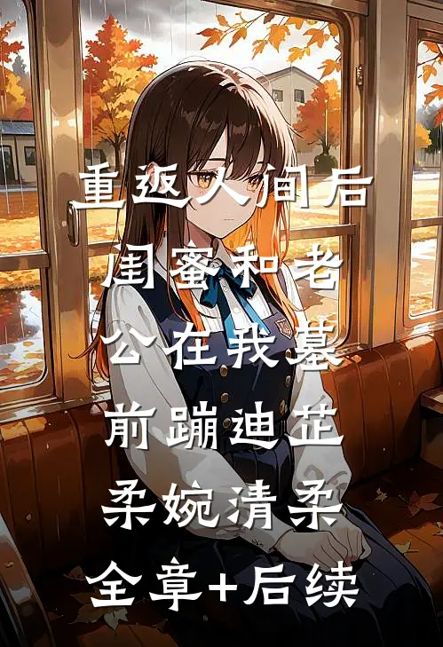 重返人间后，闺蜜和老公在我墓前蹦迪芷柔婉清柔:全章+后续