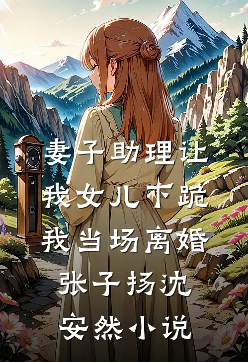 妻子助理让我女儿下跪，我当场离婚张子扬沈安然小说