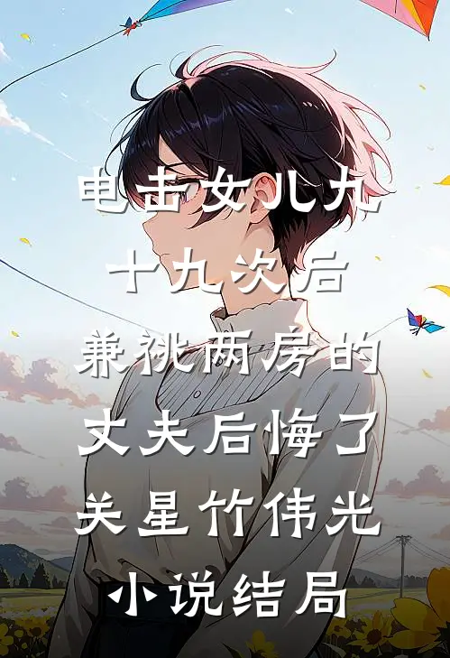电击女儿九十九次后，兼祧两房的丈夫后悔了关星竹伟光小说结局