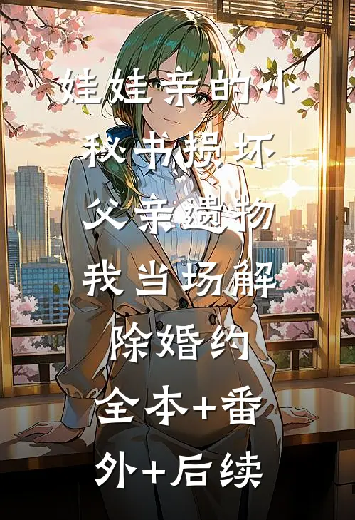 娃娃亲的小秘书损坏父亲遗物，我当场解除婚约:全本+番外+后续