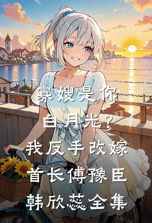 寡嫂是你白月光？我反手改嫁首长傅豫臣韩欣蕊全集
