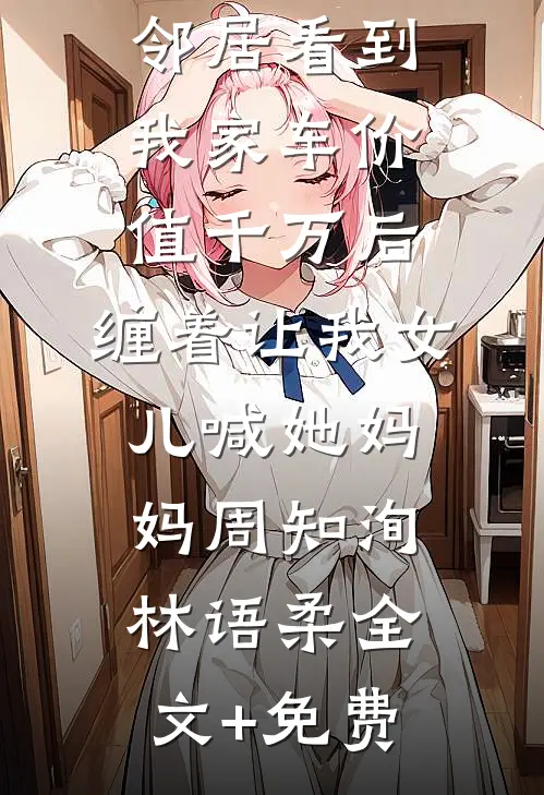 邻居看到我家车价值千万后，缠着让我女儿喊她妈妈周知洵林语柔全文+免费
