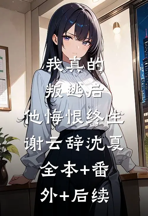 我真的叛逃后，他悔恨终生谢云辞沈夏全本+番外+后续