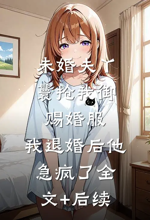 未婚夫丫鬟抢我御赐婚服，我退婚后他急疯了全文+后续